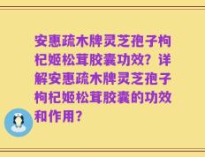 安惠疏木牌灵芝孢子枸杞姬松茸胶囊功效？详解安惠疏木牌灵芝孢子枸杞姬松茸胶囊的功效和作用？