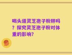 喝头道灵芝孢子粉胖吗？探究灵芝孢子粉对体重的影响？