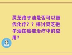 灵芝孢子油是否可以替代化疗？？探讨灵芝孢子油在癌症治疗中的应用？