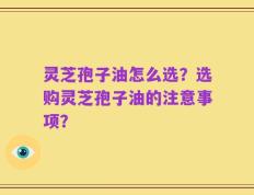 灵芝孢子油怎么选？选购灵芝孢子油的注意事项？