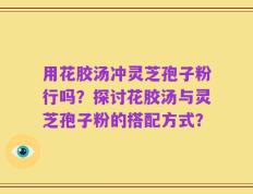 用花胶汤冲灵芝孢子粉行吗？探讨花胶汤与灵芝孢子粉的搭配方式？