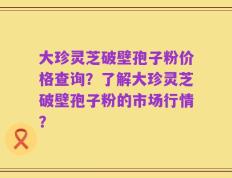 大珍灵芝破壁孢子粉价格查询？了解大珍灵芝破壁孢子粉的市场行情？