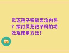 灵芝孢子粉能否治内热？探讨灵芝孢子粉的功效及使用方法？