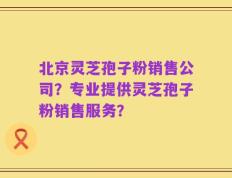 北京灵芝孢子粉销售公司？专业提供灵芝孢子粉销售服务？