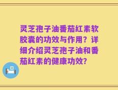 灵芝孢子油番茄红素软胶囊的功效与作用？详细介绍灵芝孢子油和番茄红素的健康功效？