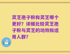 灵芝孢子粉和灵芝哪个更好？详细比较灵芝孢子粉与灵芝的功效和适用人群？