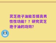 灵芝孢子油能否提高男性性功能？？研究灵芝孢子油的功效？
