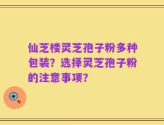 仙芝楼灵芝孢子粉多种包装？选择灵芝孢子粉的注意事项？