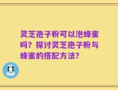 灵芝孢子粉可以泡蜂蜜吗？探讨灵芝孢子粉与蜂蜜的搭配方法？