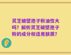 灵芝破壁孢子粉油性大吗？解析灵芝破壁孢子粉的成分和适用肤质？