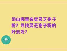 岱山哪里有卖灵芝孢子粉？寻找灵芝孢子粉的好去处？