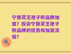 宁德灵芝孢子粉品牌加盟？投资宁德灵芝孢子粉品牌的优势和加盟流程？