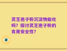 灵芝孢子粉沉淀物能吃吗？探讨灵芝孢子粉的食用安全性？