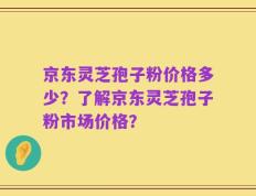 京东灵芝孢子粉价格多少？了解京东灵芝孢子粉市场价格？