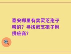 泰安哪里有卖灵芝孢子粉的？寻找灵芝孢子粉供应商？