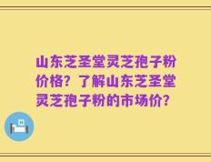 山东芝圣堂灵芝孢子粉价格？了解山东芝圣堂灵芝孢子粉的市场价？