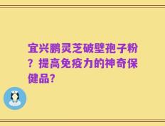 宜兴鹏灵芝破壁孢子粉？提高免疫力的神奇保健品？