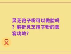 灵芝孢子粉可以做脸吗？解析灵芝孢子粉的美容功效？