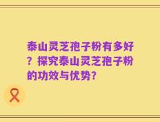 泰山灵芝孢子粉有多好？探究泰山灵芝孢子粉的功效与优势？
