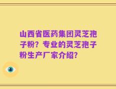 山西省医药集团灵芝孢子粉？专业的灵芝孢子粉生产厂家介绍？