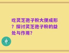 吃灵芝孢子粉大便成形？探讨灵芝孢子粉的益处与作用？