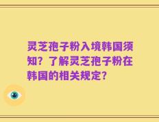 灵芝孢子粉入境韩国须知？了解灵芝孢子粉在韩国的相关规定？
