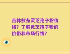 吉林敖东灵芝孢子粉价格？了解灵芝孢子粉的价格和市场行情？