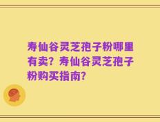 寿仙谷灵芝孢子粉哪里有卖？寿仙谷灵芝孢子粉购买指南？