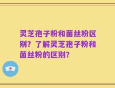 灵芝孢子粉和菌丝粉区别？了解灵芝孢子粉和菌丝粉的区别？