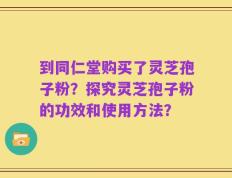 到同仁堂购买了灵芝孢子粉？探究灵芝孢子粉的功效和使用方法？