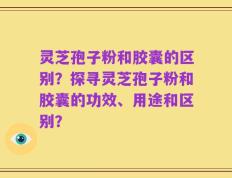 灵芝孢子粉和胶囊的区别？探寻灵芝孢子粉和胶囊的功效、用途和区别？