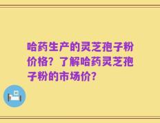 哈药生产的灵芝孢子粉价格？了解哈药灵芝孢子粉的市场价？