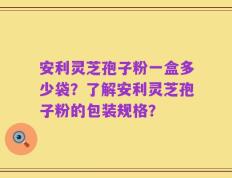 安利灵芝孢子粉一盒多少袋？了解安利灵芝孢子粉的包装规格？