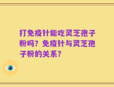 打免疫针能吃灵芝孢子粉吗？免疫针与灵芝孢子粉的关系？
