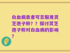 白血病患者可否服用灵芝孢子粉？？探讨灵芝孢子粉对白血病的影响？