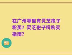 在广州哪里有灵芝孢子粉买？灵芝孢子粉购买指南？