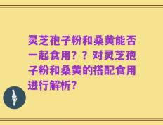 灵芝孢子粉和桑黄能否一起食用？？对灵芝孢子粉和桑黄的搭配食用进行解析？