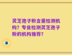 灵芝孢子粉含量检测机构？专业检测灵芝孢子粉的机构推荐？