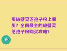 买破壁灵芝孢子粉上哪买？全网最全的破壁灵芝孢子粉购买攻略？