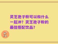 灵芝孢子粉可以和什么一起冲？灵芝孢子粉的最佳搭配饮品？