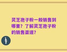 灵芝孢子粉一般销售到哪里？了解灵芝孢子粉的销售渠道？