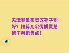 天津哪里买灵芝孢子粉好？推荐几家优质灵芝孢子粉销售点？