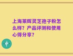 上海莱辉灵芝孢子粉怎么样？产品评测和使用心得分享？