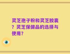 灵芝孢子粉和灵芝胶囊？灵芝保健品的选择与使用？