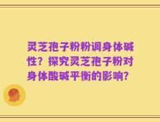 灵芝孢子粉粉调身体碱性？探究灵芝孢子粉对身体酸碱平衡的影响？