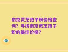 南京灵芝孢子粉价格查询？寻找南京灵芝孢子粉的最佳价格？