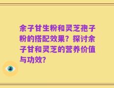 余子甘生粉和灵芝孢子粉的搭配效果？探讨余子甘和灵芝的营养价值与功效？