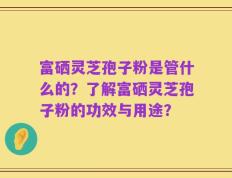 富硒灵芝孢子粉是管什么的？了解富硒灵芝孢子粉的功效与用途？