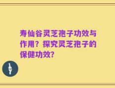 寿仙谷灵芝孢子功效与作用？探究灵芝孢子的保健功效？