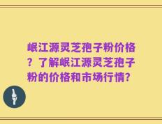 岷江源灵芝孢子粉价格？了解岷江源灵芝孢子粉的价格和市场行情？